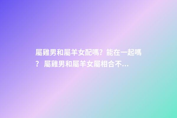屬雞男和屬羊女配嗎？能在一起嗎？ 屬雞男和屬羊女屬相合不合，屬雞男和屬羊女配嗎-第1張-觀點-玄機派